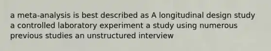 a meta-analysis is best described as A longitudinal design study a controlled laboratory experiment a study using numerous previous studies an unstructured interview