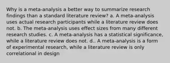 Why is a meta-analysis a better way to summarize research findings than a standard literature review? a. A meta-analysis uses actual research participants while a literature review does not. b. The meta-analysis uses effect sizes from many different research studies. c. A meta-analysis has a statistical significance, while a literature review does not. d.. A meta-analysis is a form of experimental research, while a literature review is only correlational in design