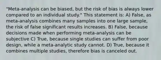 "Meta-analysis can be biased, but the risk of bias is always lower compared to an individual study." This statement is: A) False, as meta-analysis combines many samples into one large sample, the risk of false significant results increases. B) False, because decisions made when performing meta-analysis can be subjective C) True, because single studies can suffer from poor design, while a meta-analytic study cannot. D) True, because it combines multiple studies, therefore bias is canceled out.