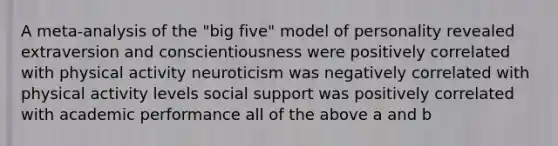 A meta-analysis of the "big five" model of personality revealed extraversion and conscientiousness were positively correlated with physical activity neuroticism was negatively correlated with physical activity levels social support was positively correlated with academic performance all of the above a and b