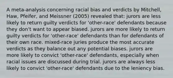 A meta-analysis concerning racial bias and verdicts by Mitchell, Haw, Pfeifer, and Meissner (2005) revealed that: jurors are less likely to return guilty verdicts for 'other-race' defendants because they don't want to appear biased. jurors are more likely to return guilty verdicts for 'other-race' defendants than for defendants of their own race. mixed-race juries produce the most accurate verdicts as they balance out any potential biases. jurors are more likely to convict 'other-race' defendants, especially when racial issues are discussed during trial. jurors are always less likely to convict 'other-race' defendants due to the leniency bias.