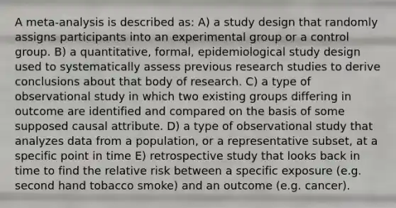 A meta-analysis is described as: A) a study design that randomly assigns participants into an experimental group or a control group. B) a quantitative, formal, epidemiological study design used to systematically assess previous research studies to derive conclusions about that body of research. C) a type of observational study in which two existing groups differing in outcome are identified and compared on the basis of some supposed causal attribute. D) a type of observational study that analyzes data from a population, or a representative subset, at a specific point in time E) retrospective study that looks back in time to find the relative risk between a specific exposure (e.g. second hand tobacco smoke) and an outcome (e.g. cancer).