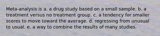 Meta-analysis is a. a drug study based on a small sample. b. a treatment versus no treatment group. c. a tendency for smaller scores to move toward the average. d. regressing from unusual to usual. e. a way to combine the results of many studies.