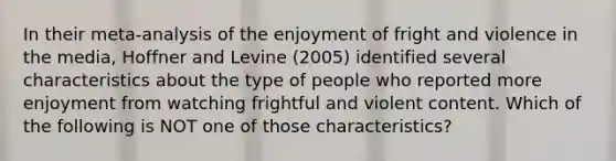 In their meta-analysis of the enjoyment of fright and violence in the media, Hoffner and Levine (2005) identified several characteristics about the type of people who reported more enjoyment from watching frightful and violent content. Which of the following is NOT one of those characteristics?