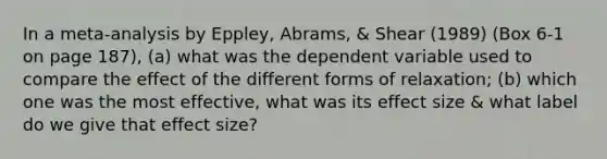 In a meta-analysis by Eppley, Abrams, & Shear (1989) (Box 6-1 on page 187), (a) what was the dependent variable used to compare the effect of the different forms of relaxation; (b) which one was the most effective, what was its effect size & what label do we give that effect size?