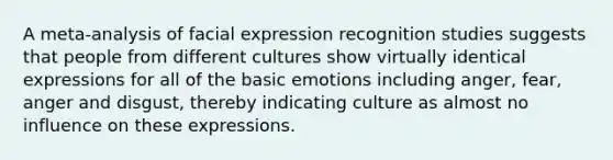 A meta-analysis of facial expression recognition studies suggests that people from different cultures show virtually identical expressions for all of the basic emotions including anger, fear, anger and disgust, thereby indicating culture as almost no influence on these expressions.