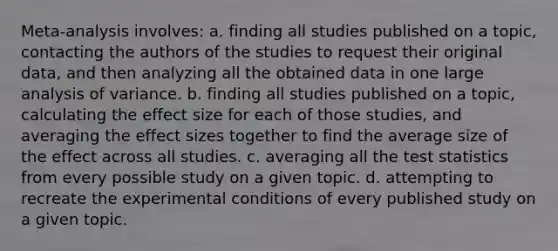 Meta-analysis involves: a. finding all studies published on a topic, contacting the authors of the studies to request their original data, and then analyzing all the obtained data in one large analysis of variance. b. finding all studies published on a topic, calculating the effect size for each of those studies, and averaging the effect sizes together to find the average size of the effect across all studies. c. averaging all the test statistics from every possible study on a given topic. d. attempting to recreate the experimental conditions of every published study on a given topic.