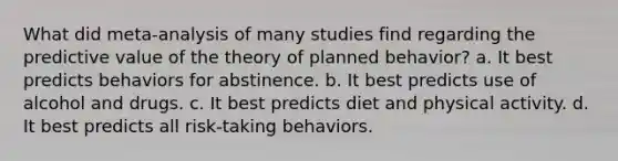 What did meta-analysis of many studies find regarding the predictive value of the theory of planned behavior? a. It best predicts behaviors for abstinence. b. It best predicts use of alcohol and drugs. c. It best predicts diet and physical activity. d. It best predicts all risk-taking behaviors.