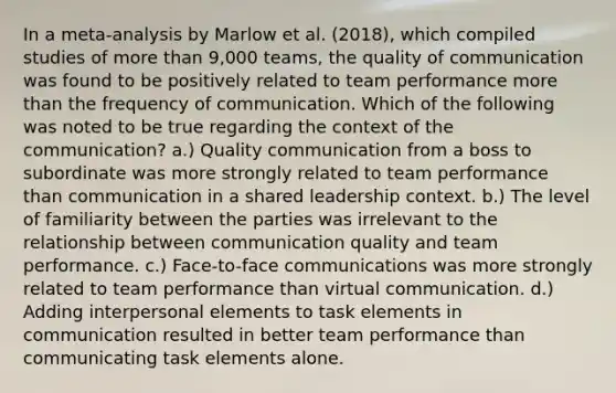 In a meta-analysis by Marlow et al. (2018), which compiled studies of more than 9,000 teams, the quality of communication was found to be positively related to team performance more than the frequency of communication. Which of the following was noted to be true regarding the context of the communication? a.) Quality communication from a boss to subordinate was more strongly related to team performance than communication in a shared leadership context. b.) The level of familiarity between the parties was irrelevant to the relationship between communication quality and team performance. c.) Face-to-face communications was more strongly related to team performance than virtual communication. d.) Adding interpersonal elements to task elements in communication resulted in better team performance than communicating task elements alone.