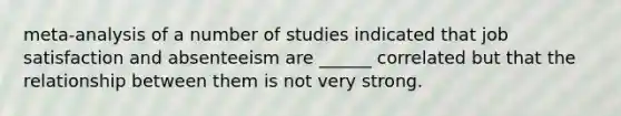 meta-analysis of a number of studies indicated that job satisfaction and absenteeism are ______ correlated but that the relationship between them is not very strong.