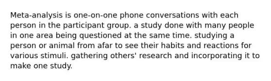 Meta-analysis is one-on-one phone conversations with each person in the participant group. a study done with many people in one area being questioned at the same time. studying a person or animal from afar to see their habits and reactions for various stimuli. gathering others' research and incorporating it to make one study.