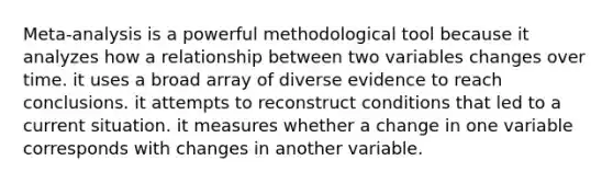 Meta-analysis is a powerful methodological tool because it analyzes how a relationship between two variables changes over time. it uses a broad array of diverse evidence to reach conclusions. it attempts to reconstruct conditions that led to a current situation. it measures whether a change in one variable corresponds with changes in another variable.