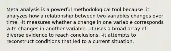 Meta-analysis is a powerful methodological tool because -it analyzes how a relationship between two variables changes over time. -it measures whether a change in one variable corresponds with changes in another variable. -it uses a broad array of diverse evidence to reach conclusions. -it attempts to reconstruct conditions that led to a current situation.