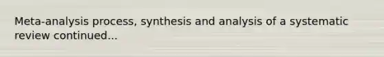 Meta-analysis process, synthesis and analysis of a systematic review continued...