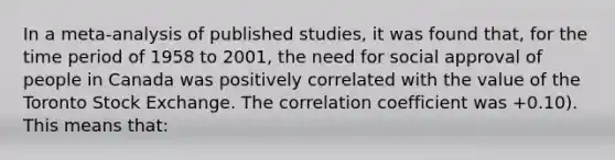 In a meta-analysis of published studies, it was found that, for the time period of 1958 to 2001, the need for social approval of people in Canada was positively correlated with the value of the Toronto Stock Exchange. The correlation coefficient was +0.10). This means that: