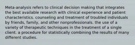 Meta-analysis refers to clinical decision making that integrates the best available research with clinical experience and patient characteristics. counseling and treatment of troubled individuals by friends, family, and other nonprofessionals. the use of a variety of therapeutic techniques in the treatment of a single client. a procedure for statistically combining the results of many different studies.