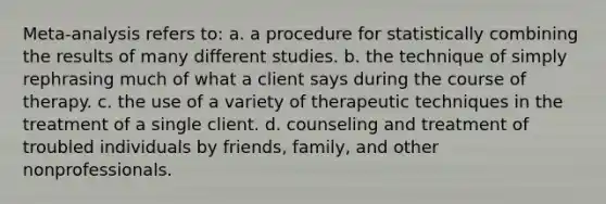 Meta-analysis refers to: a. a procedure for statistically combining the results of many different studies. b. the technique of simply rephrasing much of what a client says during the course of therapy. c. the use of a variety of therapeutic techniques in the treatment of a single client. d. counseling and treatment of troubled individuals by friends, family, and other nonprofessionals.