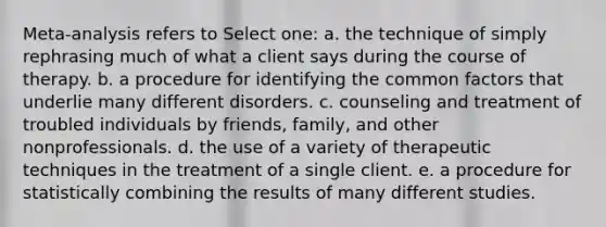 Meta-analysis refers to Select one: a. the technique of simply rephrasing much of what a client says during the course of therapy. b. a procedure for identifying the common factors that underlie many different disorders. c. counseling and treatment of troubled individuals by friends, family, and other nonprofessionals. d. the use of a variety of therapeutic techniques in the treatment of a single client. e. a procedure for statistically combining the results of many different studies.