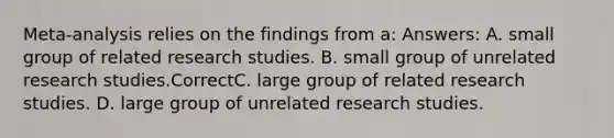 Meta-analysis relies on the findings from a: Answers: A. small group of related research studies. B. small group of unrelated research studies.CorrectC. large group of related research studies. D. large group of unrelated research studies.