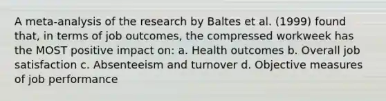 A meta-analysis of the research by Baltes et al. (1999) found that, in terms of job outcomes, the compressed workweek has the MOST positive impact on: a. Health outcomes b. Overall job satisfaction c. Absenteeism and turnover d. Objective measures of job performance