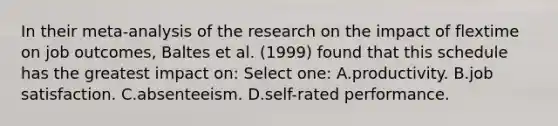 In their meta-analysis of the research on the impact of flextime on job outcomes, Baltes et al. (1999) found that this schedule has the greatest impact on: Select one: A.productivity. B.job satisfaction. C.absenteeism. D.self-rated performance.