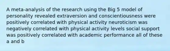 A meta-analysis of the research using the Big 5 model of personality revealed extraversion and conscientiousness were positively correlated with physical activity neuroticism was negatively correlated with physical activity levels social support was positively correlated with academic performance all of these a and b