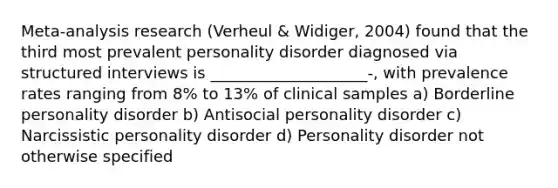 Meta-analysis research (Verheul & Widiger, 2004) found that the third most prevalent personality disorder diagnosed via structured interviews is ____________________-, with prevalence rates ranging from 8% to 13% of clinical samples a) <a href='https://www.questionai.com/knowledge/kk4xgH7DCL-borderline-personality-disorder' class='anchor-knowledge'>borderline personality disorder</a> b) Antisocial personality disorder c) <a href='https://www.questionai.com/knowledge/kOxfKlLUF8-narcissistic-personality-disorder' class='anchor-knowledge'>narcissistic personality disorder</a> d) Personality disorder not otherwise specified