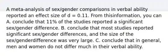 A meta-analysis of sex/gender comparisons in verbal ability reported an effect size of d = 0.11. From thisinformation, you can A. conclude that 11% of the studies reported a significant sex/gender difference. B. conclude that most studies reported significant sex/gender differences, and the size of the sex/genderdifference was very large. C. conclude that in general, men and women do not differ much in their verbal ability.