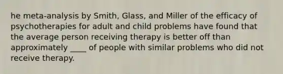 he meta-analysis by Smith, Glass, and Miller of the efficacy of psychotherapies for adult and child problems have found that the average person receiving therapy is better off than approximately ____ of people with similar problems who did not receive therapy.