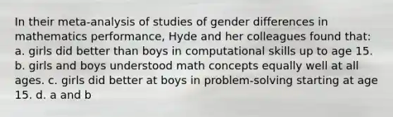 In their meta-analysis of studies of gender differences in mathematics performance, Hyde and her colleagues found that: a. girls did better than boys in computational skills up to age 15. b. girls and boys understood math concepts equally well at all ages. c. girls did better at boys in problem-solving starting at age 15. d. a and b