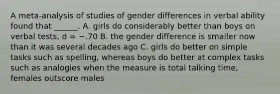 A meta-analysis of studies of gender differences in verbal ability found that ______. A. girls do considerably better than boys on verbal tests, d = −.70 B. the gender difference is smaller now than it was several decades ago C. girls do better on simple tasks such as spelling, whereas boys do better at complex tasks such as analogies when the measure is total talking time, females outscore males