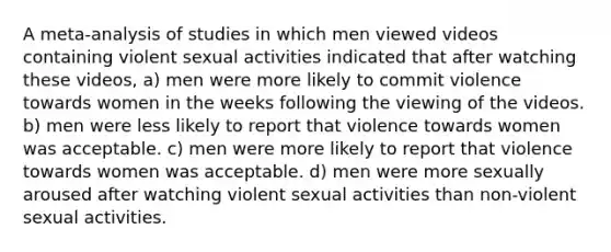 A meta-analysis of studies in which men viewed videos containing violent sexual activities indicated that after watching these videos, a) men were more likely to commit violence towards women in the weeks following the viewing of the videos. b) men were less likely to report that violence towards women was acceptable. c) men were more likely to report that violence towards women was acceptable. d) men were more sexually aroused after watching violent sexual activities than non-violent sexual activities.