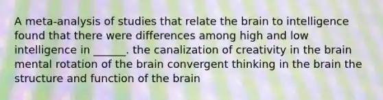 A meta-analysis of studies that relate the brain to intelligence found that there were differences among high and low intelligence in ______. the canalization of creativity in the brain mental rotation of the brain convergent thinking in the brain the structure and function of the brain