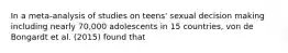 In a meta-analysis of studies on teens' sexual decision making including nearly 70,000 adolescents in 15 countries, von de Bongardt et al. (2015) found that