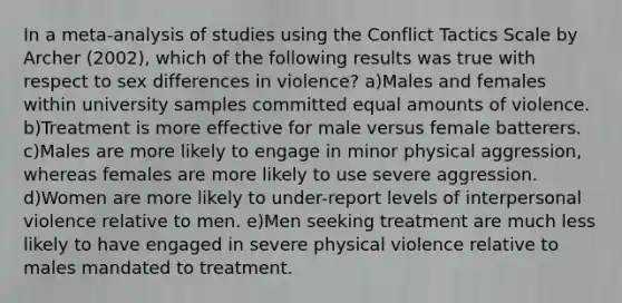 In a meta-analysis of studies using the Conflict Tactics Scale by Archer (2002), which of the following results was true with respect to sex differences in violence? a)Males and females within university samples committed equal amounts of violence. b)Treatment is more effective for male versus female batterers. c)Males are more likely to engage in minor physical aggression, whereas females are more likely to use severe aggression. d)Women are more likely to under-report levels of interpersonal violence relative to men. e)Men seeking treatment are much less likely to have engaged in severe physical violence relative to males mandated to treatment.