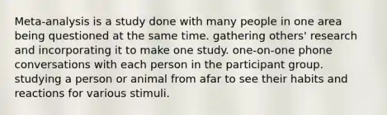 Meta-analysis is a study done with many people in one area being questioned at the same time. gathering others' research and incorporating it to make one study. one-on-one phone conversations with each person in the participant group. studying a person or animal from afar to see their habits and reactions for various stimuli.