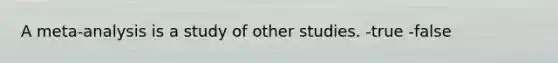 A meta-analysis is a study of other studies. -true -false
