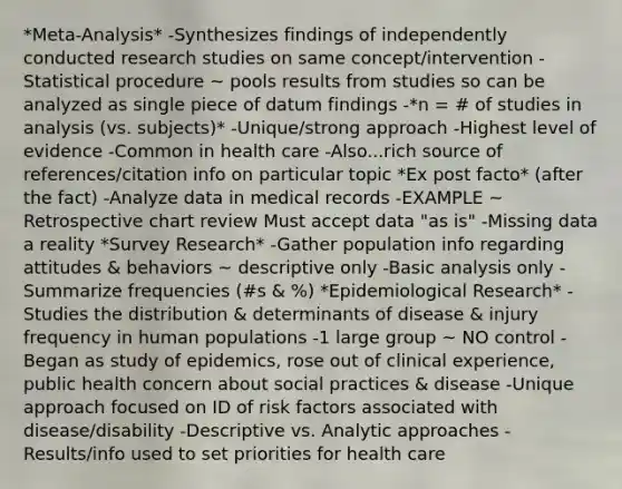 *Meta-Analysis* -Synthesizes findings of independently conducted research studies on same concept/intervention -Statistical procedure ~ pools results from studies so can be analyzed as single piece of datum findings -*n = # of studies in analysis (vs. subjects)* -Unique/strong approach -Highest level of evidence -Common in health care -Also...rich source of references/citation info on particular topic *Ex post facto* (after the fact) -Analyze data in medical records -EXAMPLE ~ Retrospective chart review Must accept data "as is" -Missing data a reality *Survey Research* -Gather population info regarding attitudes & behaviors ~ descriptive only -Basic analysis only -Summarize frequencies (#s & %) *Epidemiological Research* -Studies the distribution & determinants of disease & injury frequency in human populations -1 large group ~ NO control -Began as study of epidemics, rose out of clinical experience, public health concern about social practices & disease -Unique approach focused on ID of risk factors associated with disease/disability -Descriptive vs. Analytic approaches -Results/info used to set priorities for health care