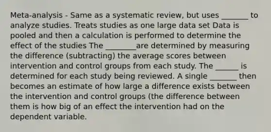 Meta-analysis - Same as a systematic review, but uses _______ to analyze studies. Treats studies as one large data set Data is pooled and then a calculation is performed to determine the effect of the studies The ________are determined by measuring the difference (subtracting) the average scores between intervention and control groups from each study. The ______ is determined for each study being reviewed. A single _______ then becomes an estimate of how large a difference exists between the intervention and control groups (the difference between them is how big of an effect the intervention had on the dependent variable.