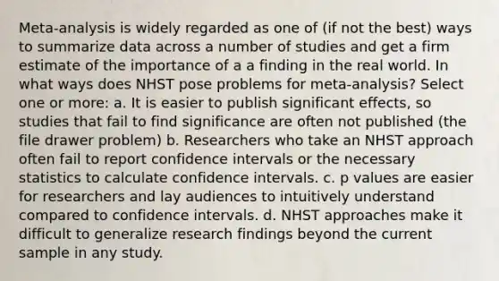 Meta-analysis is widely regarded as one of (if not the best) ways to summarize data across a number of studies and get a firm estimate of the importance of a a finding in the real world. In what ways does NHST pose problems for meta-analysis? Select one or more: a. It is easier to publish significant effects, so studies that fail to find significance are often not published (the file drawer problem) b. Researchers who take an NHST approach often fail to report confidence intervals or the necessary statistics to calculate confidence intervals. c. p values are easier for researchers and lay audiences to intuitively understand compared to confidence intervals. d. NHST approaches make it difficult to generalize research findings beyond the current sample in any study.