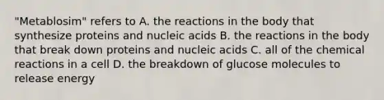 "Metablosim" refers to A. the reactions in the body that synthesize proteins and nucleic acids B. the reactions in the body that break down proteins and nucleic acids C. all of the <a href='https://www.questionai.com/knowledge/kc6NTom4Ep-chemical-reactions' class='anchor-knowledge'>chemical reactions</a> in a cell D. the breakdown of glucose molecules to release energy