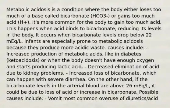 Metabolic acidosis is a condition where the body either loses too much of a base called bicarbonate (HCO3-) or gains too much acid (H+). It's more common for the body to gain too much acid. This happens when acid binds to bicarbonate, reducing its levels in the body. It occurs when bicarbonate levels drop below 22 mEq/L. Infants are especially prone to metabolic acidosis because they produce more acidic waste. causes include: - Increased production of metabolic acids, like in diabetes (ketoacidosis) or when the body doesn't have enough oxygen and starts producing lactic acid. - Decreased elimination of acid due to kidney problems. - Increased loss of bicarbonate, which can happen with severe diarrhea. On the other hand, if the bicarbonate levels in the arterial blood are above 26 mEq/L, it could be due to loss of acid or increase in bicarbonate. Possible causes include: - Vomit most common overuse of diuretics/acid