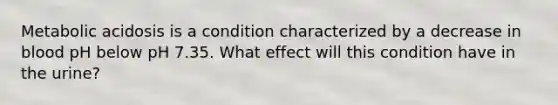 Metabolic acidosis is a condition characterized by a decrease in blood pH below pH 7.35. What effect will this condition have in the urine?