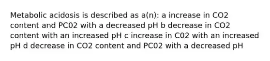 Metabolic acidosis is described as a(n): a increase in CO2 content and PC02 with a decreased pH b decrease in CO2 content with an increased pH c increase in C02 with an increased pH d decrease in CO2 content and PC02 with a decreased pH