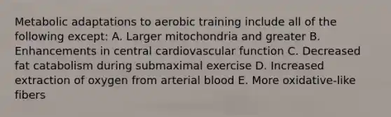 Metabolic adaptations to aerobic training include all of the following except: A. Larger mitochondria and greater B. Enhancements in central cardiovascular function C. Decreased fat catabolism during submaximal exercise D. Increased extraction of oxygen from arterial blood E. More oxidative-like fibers