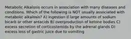 Metabolic Alkalosis occurs in association with many diseases and conditions. Which of the following is NOT usually associated with metabolic alkalosis? A) ingestion if large amounts of sodium bicarb or other antacids B) overproduction of ketone bodies C) excess secretion of corticosteroids by the adrenal glands D) excess loss of gastric juice due to vomiting