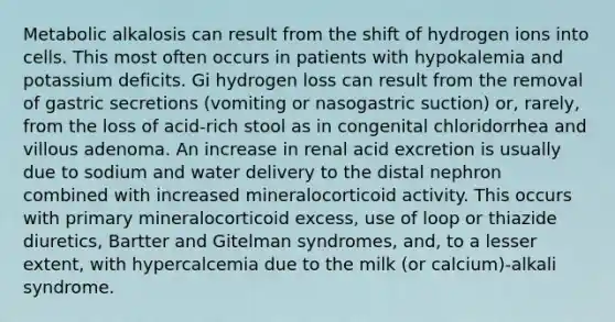 Metabolic alkalosis can result from the shift of hydrogen ions into cells. This most often occurs in patients with hypokalemia and potassium deficits. Gi hydrogen loss can result from the removal of gastric secretions (vomiting or nasogastric suction) or, rarely, from the loss of acid-rich stool as in congenital chloridorrhea and villous adenoma. An increase in renal acid excretion is usually due to sodium and water delivery to the distal nephron combined with increased mineralocorticoid activity. This occurs with primary mineralocorticoid excess, use of loop or thiazide diuretics, Bartter and Gitelman syndromes, and, to a lesser extent, with hypercalcemia due to the milk (or calcium)-alkali syndrome.