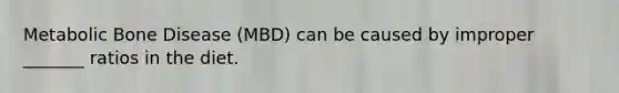 Metabolic Bone Disease (MBD) can be caused by improper _______ ratios in the diet.