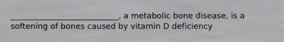 ___________________________, a metabolic bone disease, is a softening of bones caused by vitamin D deficiency