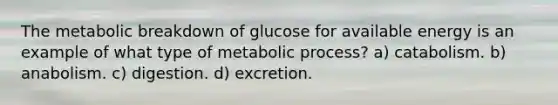 The metabolic breakdown of glucose for available energy is an example of what type of metabolic process? a) catabolism. b) anabolism. c) digestion. d) excretion.